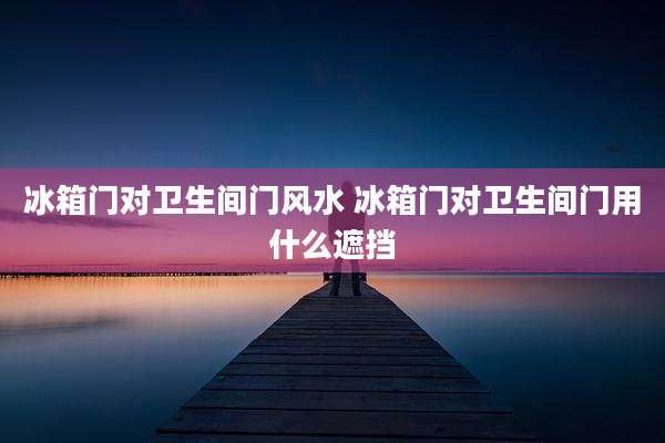 冰箱门对卫生间门风水 冰箱门对卫生间门用什么遮挡
