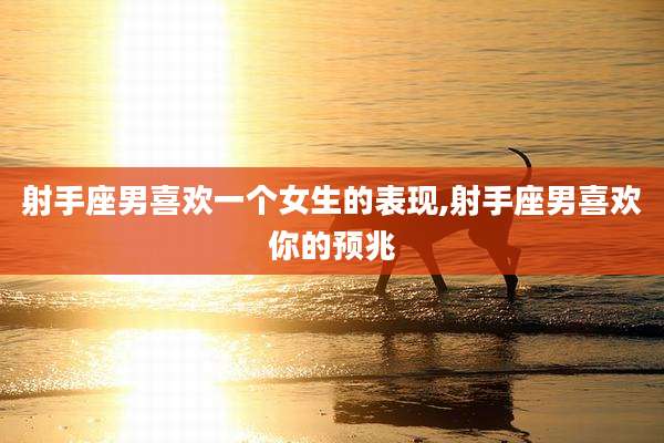 射手座男喜欢一个女生的表现,射手座男喜欢你的预兆