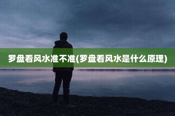 罗盘看风水准不准(罗盘看风水是什么原理)