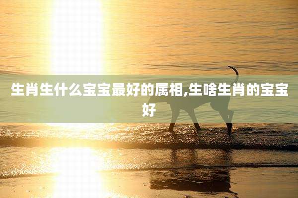 生肖生什么宝宝最好的属相,生啥生肖的宝宝好