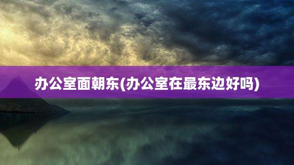 办公室面朝东(办公室在最东边好吗)