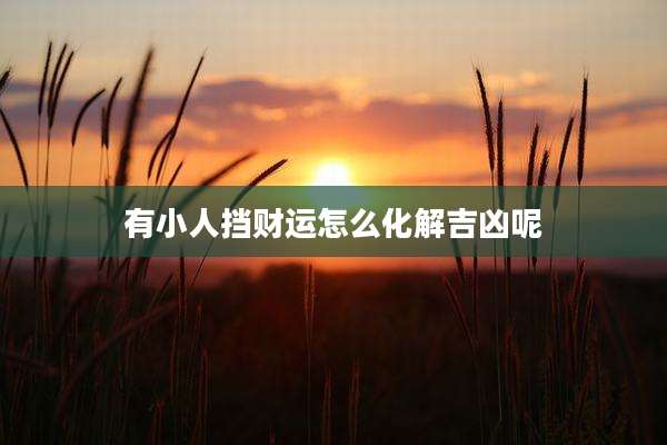 有小人挡财运怎么化解吉凶呢