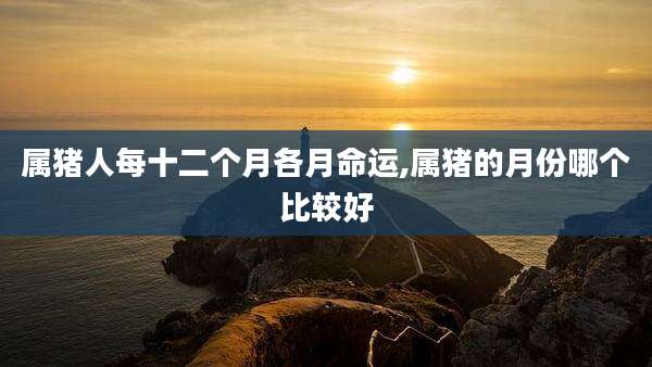 属猪人每十二个月各月命运,属猪的月份哪个比较好