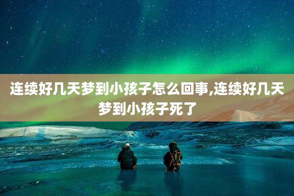 连续好几天梦到小孩子怎么回事,连续好几天梦到小孩子死了