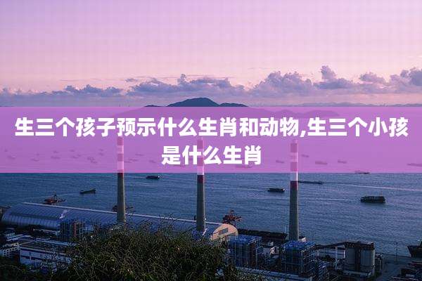 生三个孩子预示什么生肖和动物,生三个小孩是什么生肖