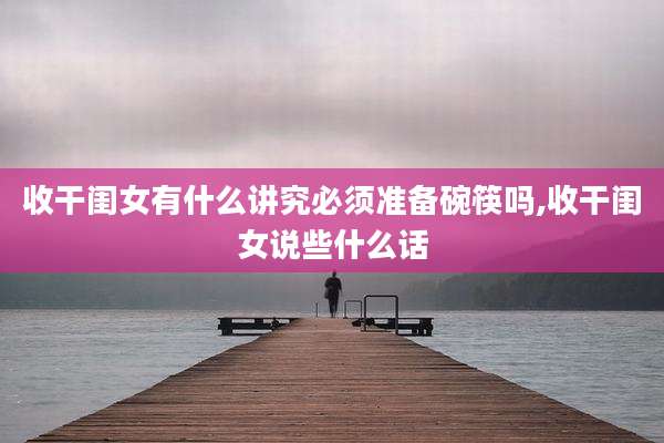 收干闺女有什么讲究必须准备碗筷吗,收干闺女说些什么话