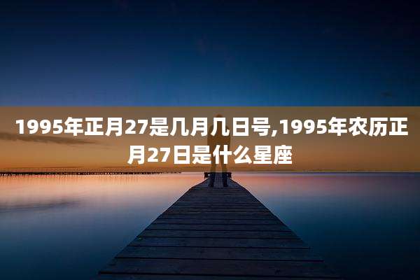1995年正月27是几月几日号,1995年农历正月27日是什么星座