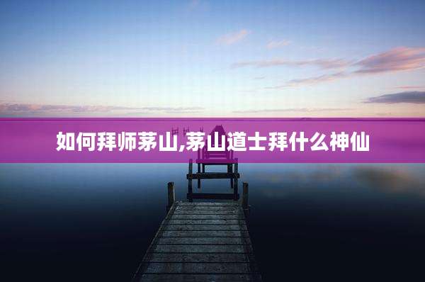 如何拜师茅山,茅山道士拜什么神仙