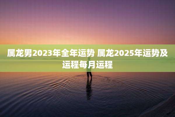 属龙男2023年全年运势 属龙2025年运势及运程每月运程