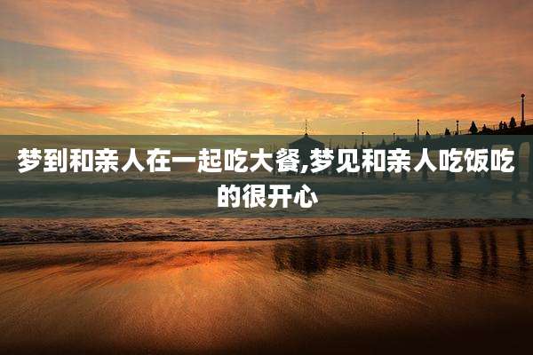 梦到和亲人在一起吃大餐,梦见和亲人吃饭吃的很开心