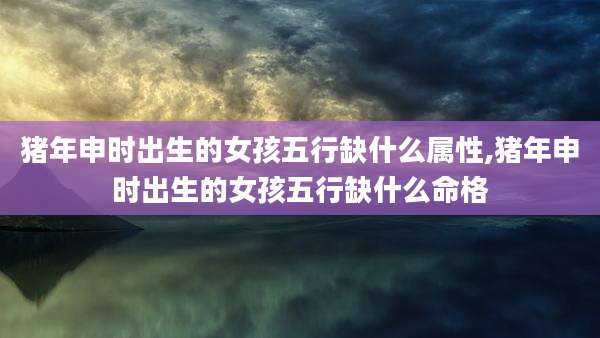 猪年申时出生的女孩五行缺什么属性,猪年申时出生的女孩五行缺什么命格