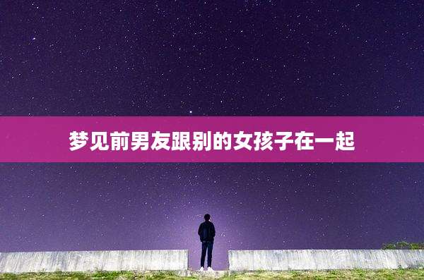 梦见前男友跟别的女孩子在一起