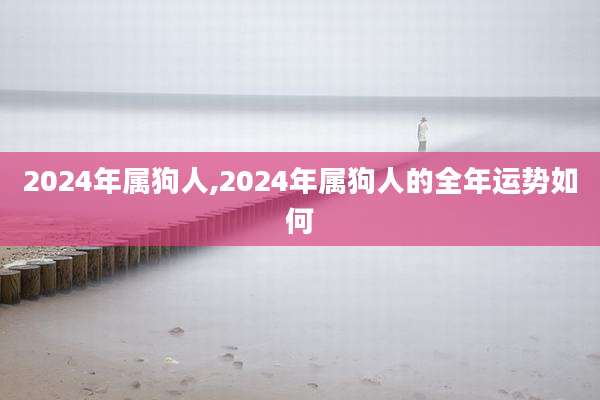 2024年属狗人,2024年属狗人的全年运势如何
