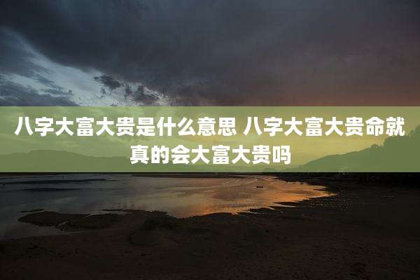 八字大富大贵是什么意思 八字大富大贵命就真的会大富大贵吗