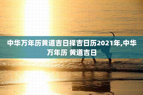 中华万年历黄道吉日择吉日历2021年,中华万年历 黄道吉日