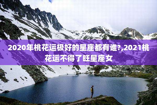 2020年桃花运极好的星座都有谁?,2021桃花运不得了旺星座女