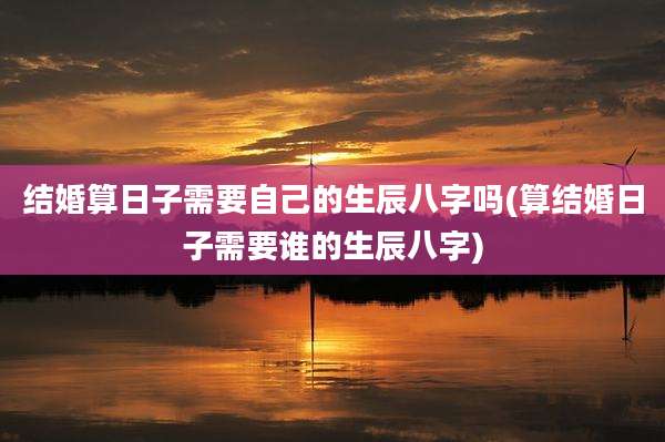 结婚算日子需要自己的生辰八字吗(算结婚日子需要谁的生辰八字)