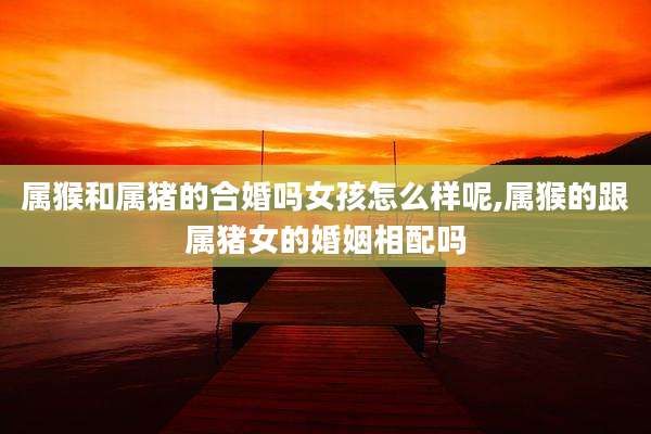 属猴和属猪的合婚吗女孩怎么样呢,属猴的跟属猪女的婚姻相配吗