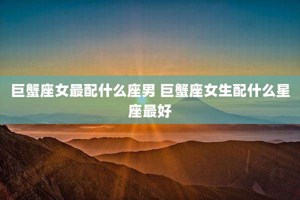 巨蟹座女最配什么座男 巨蟹座女生配什么星座最好