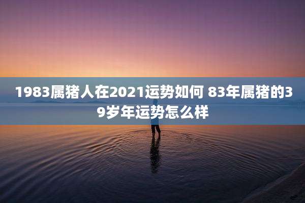 1983属猪人在2021运势如何 83年属猪的39岁年运势怎么样
