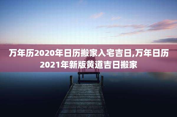 万年历2020年日历搬家入宅吉日,万年日历2021年新版黄道吉日搬家