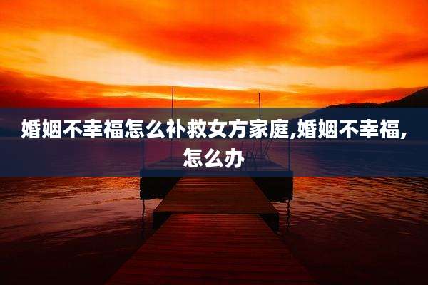 婚姻不幸福怎么补救女方家庭,婚姻不幸福,怎么办