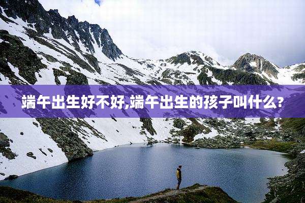 端午出生好不好,端午出生的孩子叫什么?