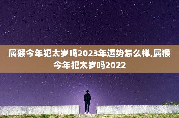 属猴今年犯太岁吗2023年运势怎么样,属猴今年犯太岁吗2022