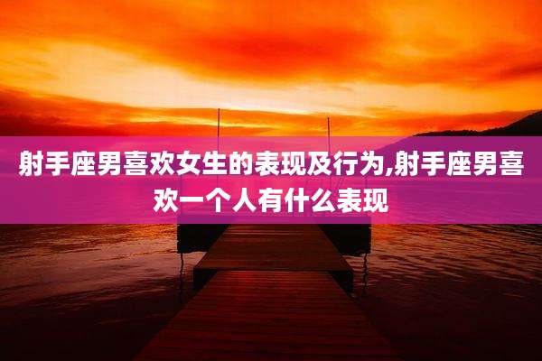 射手座男喜欢女生的表现及行为,射手座男喜欢一个人有什么表现