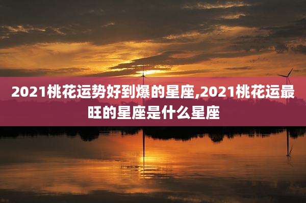 2021桃花运势好到爆的星座,2021桃花运最旺的星座是什么星座