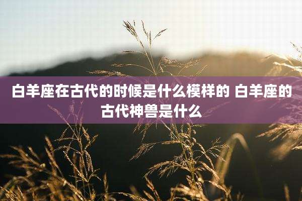 白羊座在古代的时候是什么模样的 白羊座的古代神兽是什么