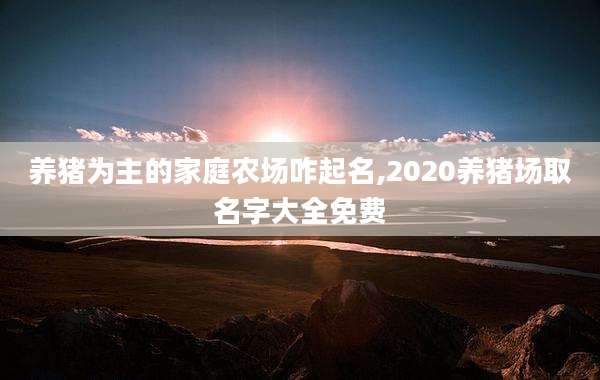 养猪为主的家庭农场咋起名,2020养猪场取名字大全免费