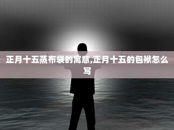 正月十五蒸布袋的寓意,正月十五的包袱怎么写