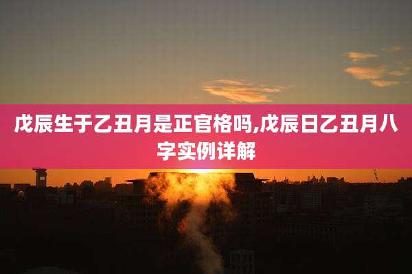 戊辰生于乙丑月是正官格吗,戊辰日乙丑月八字实例详解