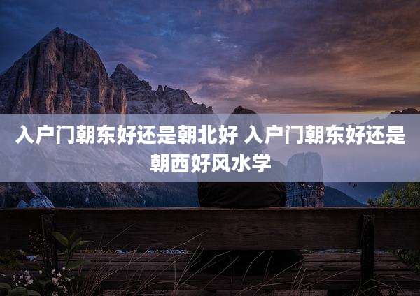 入户门朝东好还是朝北好 入户门朝东好还是朝西好风水学