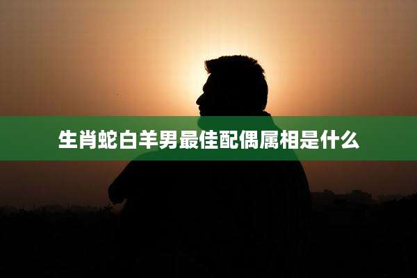 生肖蛇白羊男最佳配偶属相是什么