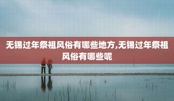 无锡过年祭祖风俗有哪些地方,无锡过年祭祖风俗有哪些呢