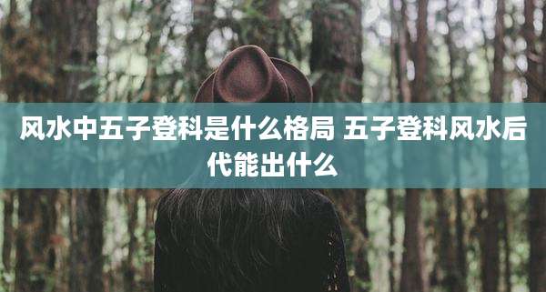 风水中五子登科是什么格局 五子登科风水后代能出什么