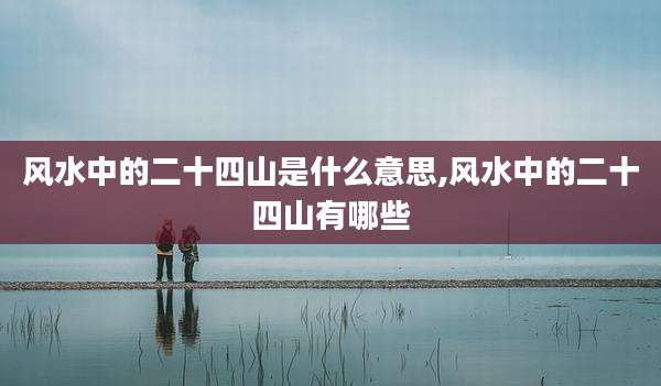 风水中的二十四山是什么意思,风水中的二十四山有哪些