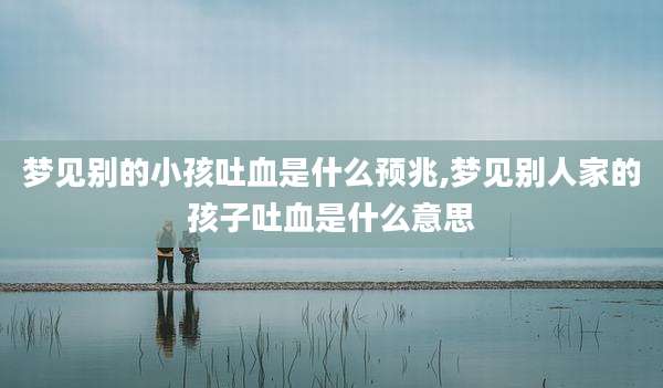 梦见别的小孩吐血是什么预兆,梦见别人家的孩子吐血是什么意思