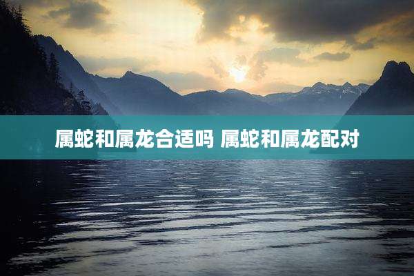 属蛇和属龙合适吗 属蛇和属龙配对