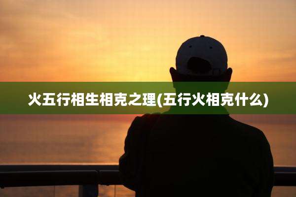 火五行相生相克之理(五行火相克什么)