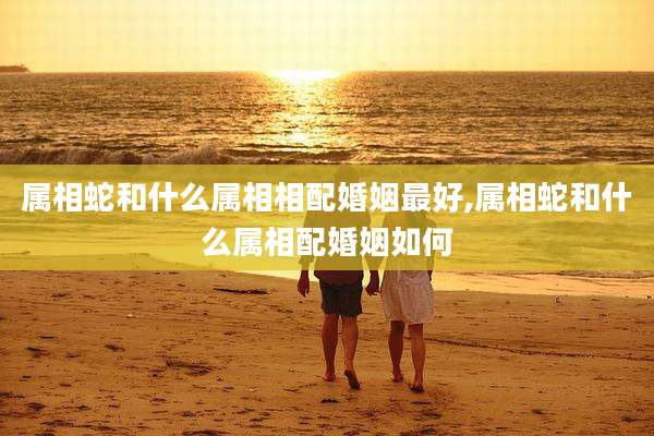属相蛇和什么属相相配婚姻最好,属相蛇和什么属相配婚姻如何