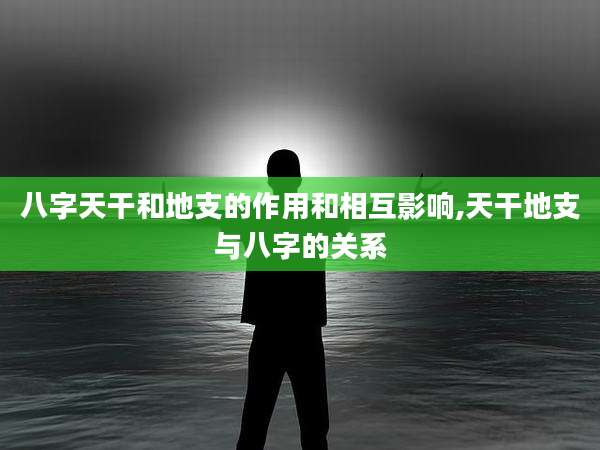 八字天干和地支的作用和相互影响,天干地支与八字的关系