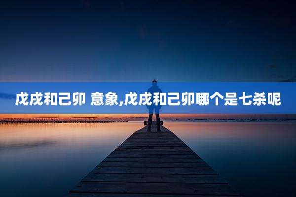 戊戌和己卯 意象,戊戌和己卯哪个是七杀呢