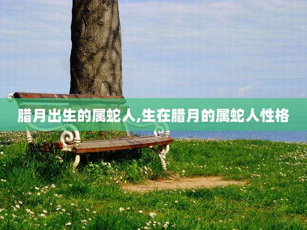 腊月出生的属蛇人,生在腊月的属蛇人性格