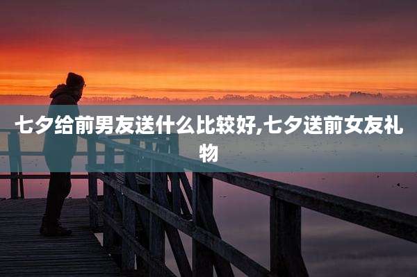 七夕给前男友送什么比较好,七夕送前女友礼物