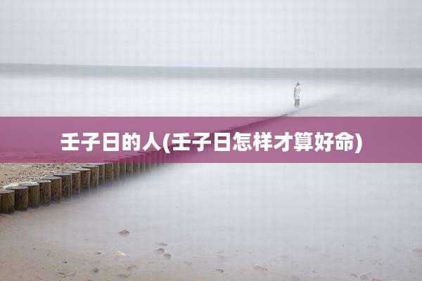 壬子日的人(壬子日怎样才算好命)