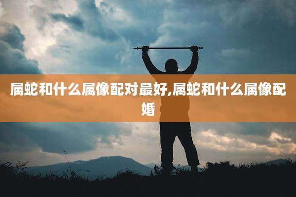 属蛇和什么属像配对最好,属蛇和什么属像配婚