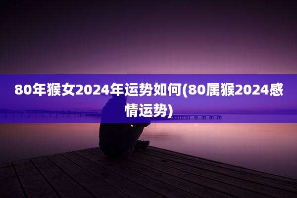 80年猴女2024年运势如何(80属猴2024感情运势)